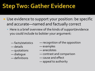  Use evidence to support your position: be specific
and accurate—named and factually correct
 Here is a brief overview of the kinds of support/evidence
you could include to bolster your argument:
— recognition of the opposition
— examples
— anecdotes
— contrast and comparison
— cause and effect
— appeal to authority
— facts/statistics
— details
— quotations
— dialogue
— definitions
 