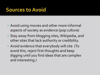  Avoid using movies and other more informal
aspects of society as evidence (pop culture)
 Stay away from blogging sites, Wikipedia, and
other sites that lack authority or credibility.
 Avoid evidence that everybody will cite (To
avoid this, reject first thoughts and keep
digging until you find ideas that are complex
and interesting.)
 