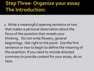 1. Write a meaningful opening sentence or two
that makes a personal observation about the
focus of the question that reveals your
thinking. Do not write flowery, general
beginnings. Get right to the point. Use the first
sentence or two to begin to define the meaning of
the assertion. If you need to include directed
summary to provide context for your essay, do so
here.
 