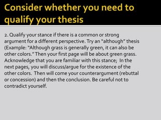 2. Qualify your stance if there is a common or strong
argument for a different perspective. Try an “although” thesis
(Example: “Although grass is generally green, it can also be
other colors.”Then your first page will be about green grass.
Acknowledge that you are familiar with this stance; In the
next pages, you will discuss/argue for the existence of the
other colors. Then will come your counterargument (rebuttal
or concession) and then the conclusion. Be careful not to
contradict yourself.
 