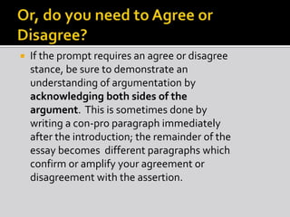  If the prompt requires an agree or disagree
stance, be sure to demonstrate an
understanding of argumentation by
acknowledging both sides of the
argument. This is sometimes done by
writing a con-pro paragraph immediately
after the introduction; the remainder of the
essay becomes different paragraphs which
confirm or amplify your agreement or
disagreement with the assertion.
 