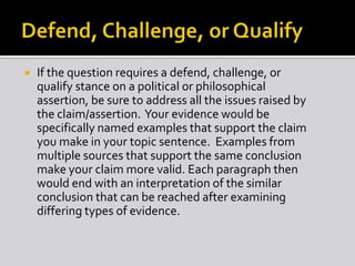  If the question requires a defend, challenge, or
qualify stance on a political or philosophical
assertion, be sure to address all the issues raised by
the claim/assertion. Your evidence would be
specifically named examples that support the claim
you make in your topic sentence. Examples from
multiple sources that support the same conclusion
make your claim more valid. Each paragraph then
would end with an interpretation of the similar
conclusion that can be reached after examining
differing types of evidence.
 