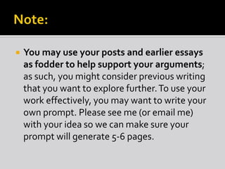  You may use your posts and earlier essays
as fodder to help support your arguments;
as such, you might consider previous writing
that you want to explore further.To use your
work effectively, you may want to write your
own prompt. Please see me (or email me)
with your idea so we can make sure your
prompt will generate 5-6 pages.
 