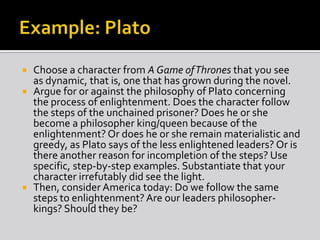  Choose a character from A Game ofThrones that you see
as dynamic, that is, one that has grown during the novel.
 Argue for or against the philosophy of Plato concerning
the process of enlightenment. Does the character follow
the steps of the unchained prisoner? Does he or she
become a philosopher king/queen because of the
enlightenment? Or does he or she remain materialistic and
greedy, as Plato says of the less enlightened leaders? Or is
there another reason for incompletion of the steps? Use
specific, step-by-step examples. Substantiate that your
character irrefutably did see the light.
 Then, consider America today: Do we follow the same
steps to enlightenment? Are our leaders philosopher-
kings? Should they be?
 