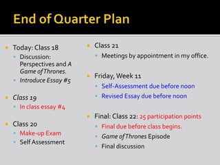  Today: Class 18
 Discussion:
Perspectives and A
Game ofThrones.
 Introduce Essay #5
 Class 19
 In class essay #4
 Class 20
 Make-up Exam
 Self Assessment
 Class 21
 Meetings by appointment in my office.
 Friday,Week 11
 Self-Assessment due before noon
 Revised Essay due before noon
 Final: Class 22: 25 participation points
 Final due before class begins.
 Game ofThrones Episode
 Final discussion
 