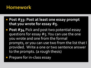  Post #33: Post at least one essay prompt
that you wrote for essay #5.
 Post #34 Pick and post two potential essay
questions for essay #5.You can use the one
you wrote and one from the formal
prompts, or you can use two from the list that I
provided. Write a one or two sentence answer
to the prompts. (a rough thesis)
 Prepare for in-class essay
 