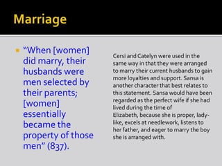  “When [women]
did marry, their
husbands were
men selected by
their parents;
[women]
essentially
became the
property of those
men” (837).
Cersi and Catelyn were used in the
same way in that they were arranged
to marry their current husbands to gain
more loyalties and support. Sansa is
another character that best relates to
this statement. Sansa would have been
regarded as the perfect wife if she had
lived during the time of
Elizabeth, because she is proper, lady-
like, excels at needlework, listens to
her father, and eager to marry the boy
she is arranged with.
 