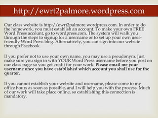Our class website is http://ewrt2palmore.wordpress.com. In order to do
the homework, you must establish an account. To make your own FREE
Word Press account, go to wordpress.com. The system will walk you
through the steps to signup for a username or to set up your own user-
friendly Word Press blog. Alternatively, you can sign into our website
through Facebook.
If you prefer not to use your own name, you may use a pseudonym. Just
make sure you sign in with YOUR Word Press username before you post on
our class page so you get credit for your work. Please email me your
username once you have established which account you shall use for the
quarter.
If you cannot establish your website and username, please come to my
office hours as soon as possible, and I will help you with the process. Much
of our work will take place online, so establishing this connection is
mandatory.
http://ewrt2palmore.wordpress.com
 