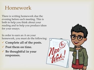 Homework
There is writing homework due the
evening before each meeting. This is
both to help you think about your
reading and to help you produce ideas
for your essays.
In order to earn an A on your
homework, you must do the following:
 Complete all of the posts.
 Post them on time.
 Be thoughtful in your
responses.
 