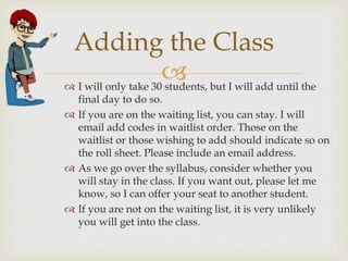 
Adding the Class
 I will only take 30 students, but I will add until the
final day to do so.
 If you are on the waiting list, you can stay. I will
email add codes in waitlist order. Those on the
waitlist or those wishing to add should indicate so on
the roll sheet. Please include an email address.
 As we go over the syllabus, consider whether you
will stay in the class. If you want out, please let me
know, so I can offer your seat to another student.
 If you are not on the waiting list, it is very unlikely
you will get into the class.
 