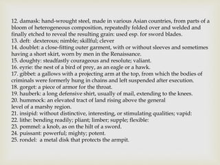 12. damask: hand-wrought steel, made in various Asian countries, from parts of a
bloom of heterogeneous composition, repeatedly folded over and welded and
finally etched to reveal the resulting grain: used esp. for sword blades.
13. deft: dexterous; nimble; skillful; clever
14. doublet: a close-fitting outer garment, with or without sleeves and sometimes
having a short skirt, worn by men in the Renaissance.
15. doughty: steadfastly courageous and resolute; valiant.
16. eyrie: the nest of a bird of prey, as an eagle or a hawk.
17. gibbet: a gallows with a projecting arm at the top, from which the bodies of
criminals were formerly hung in chains and left suspended after execution.
18. gorget: a piece of armor for the throat.
19. hauberk: a long defensive shirt, usually of mail, extending to the knees.
20. hummock: an elevated tract of land rising above the general
level of a marshy region.
21. insipid: without distinctive, interesting, or stimulating qualities; vapid:
22. lithe: bending readily; pliant; limber; supple; flexible:
23. pommel: a knob, as on the hilt of a sword.
24. puissant: powerful; mighty; potent.
25. rondel: a metal disk that protects the armpit.
 