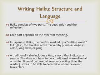  Haiku consists of two parts: The description and the
reflection.
 Each part depends on the other for meaning.
 In Japanese Haiku, the break is marked by a “cutting word.”
In English, the break is often marked by punctuation (e.g.
colon, long dash, ellipsis)
 A traditional Haiku includes a kigo, a word that indicates a
season. This does not have to be a traditional season like fall
or winter. It could be baseball season or voting time; the
reader just has to be able to determine when the event
takes place.
Writing Haiku: Structure and
Language
 