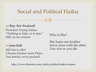 
Social and Political Haiku
 Rep. Eric Swalwell
President Trump claims
“Nothing to hide, or to fear.”
Still, no tax returns
 Jean Hall
McCain is ailin'
Chooses hockey mom Palin--
You betcha, we're pucked!
Who is She?
She hates one brother
but is close with the other
You win or you die
http://www.thenation.com/article/political-haiku-winners
 