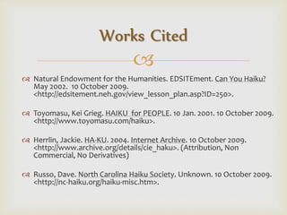 
 Natural Endowment for the Humanities. EDSITEment. Can You Haiku?
May 2002. 10 October 2009.
<http://edsitement.neh.gov/view_lesson_plan.asp?ID=250>.
 Toyomasu, Kei Grieg. HAIKU for PEOPLE. 10 Jan. 2001. 10 October 2009.
<http://www.toyomasu.com/haiku>.
 Herrlin, Jackie. HA-KU. 2004. Internet Archive. 10 October 2009.
<http://www.archive.org/details/cie_haku>. (Attribution, Non
Commercial, No Derivatives)
 Russo, Dave. North Carolina Haiku Society. Unknown. 10 October 2009.
<http://nc-haiku.org/haiku-misc.htm>.
Works Cited
 