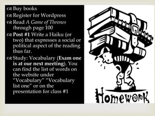 
 Buy books
 Register for Wordpress
 Read A Game of Thrones
through page 100
 Post #1 Write a Haiku (or
two) that expresses a social or
political aspect of the reading
thus far.
 Study: Vocabulary (Exam one
is at our next meeting). You
can find the list of words on
the website under
“Vocabulary” “Vocabulary
list one” or on the
presentation for class #1
 