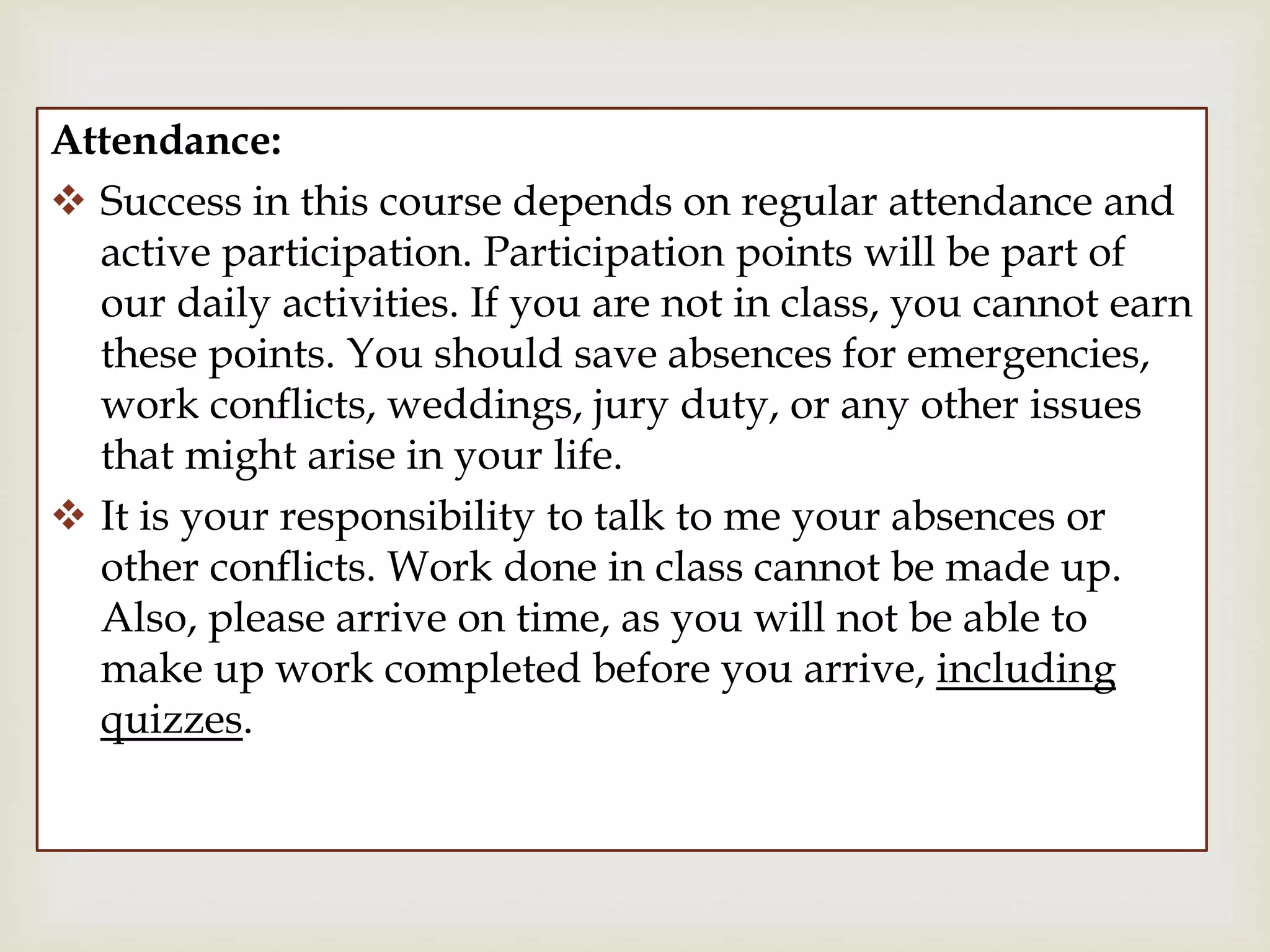 
Attendance:
 Success in this course depends on regular attendance and
active participation. Participation points will be part of
our daily activities. If you are not in class, you cannot earn
these points. You should save absences for emergencies,
work conflicts, weddings, jury duty, or any other issues
that might arise in your life.
 It is your responsibility to talk to me your absences or
other conflicts. Work done in class cannot be made up.
Also, please arrive on time, as you will not be able to
make up work completed before you arrive, including
quizzes.
 