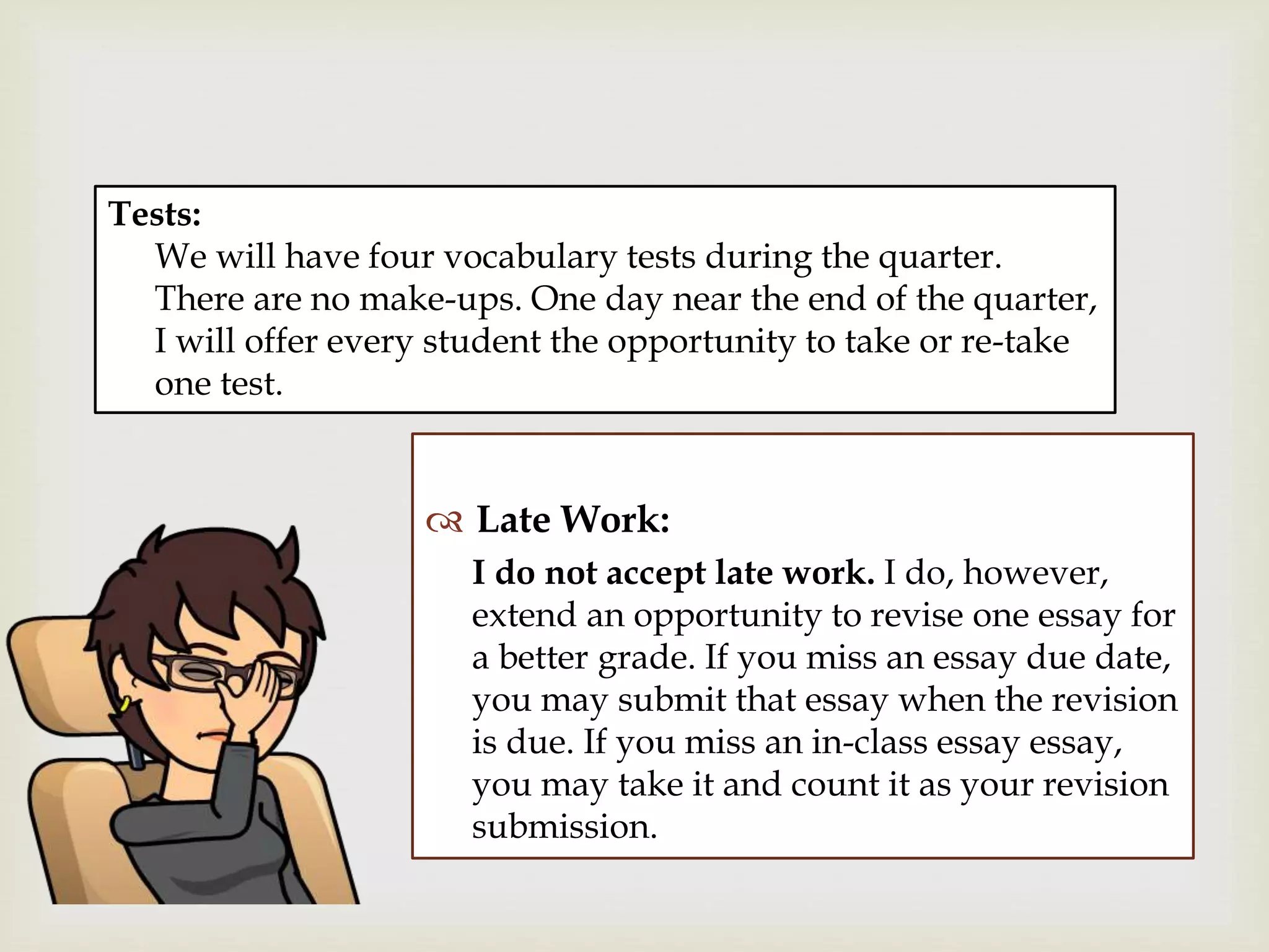 
 Late Work:
I do not accept late work. I do, however,
extend an opportunity to revise one essay for
a better grade. If you miss an essay due date,
you may submit that essay when the revision
is due. If you miss an in-class essay essay,
you may take it and count it as your revision
submission.
Tests:
We will have four vocabulary tests during the quarter.
There are no make-ups. One day near the end of the quarter,
I will offer every student the opportunity to take or re-take
one test.
 