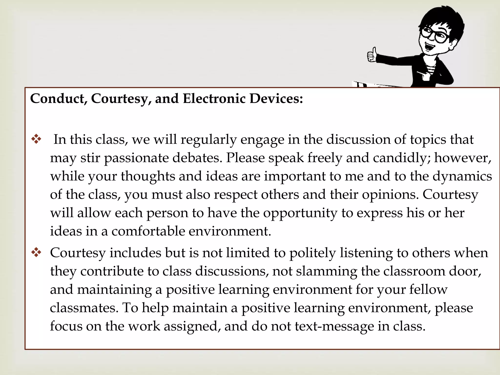 Conduct, Courtesy, and Electronic Devices:
 In this class, we will regularly engage in the discussion of topics that
may stir passionate debates. Please speak freely and candidly; however,
while your thoughts and ideas are important to me and to the dynamics
of the class, you must also respect others and their opinions. Courtesy
will allow each person to have the opportunity to express his or her
ideas in a comfortable environment.
 Courtesy includes but is not limited to politely listening to others when
they contribute to class discussions, not slamming the classroom door,
and maintaining a positive learning environment for your fellow
classmates. To help maintain a positive learning environment, please
focus on the work assigned, and do not text-message in class.
 