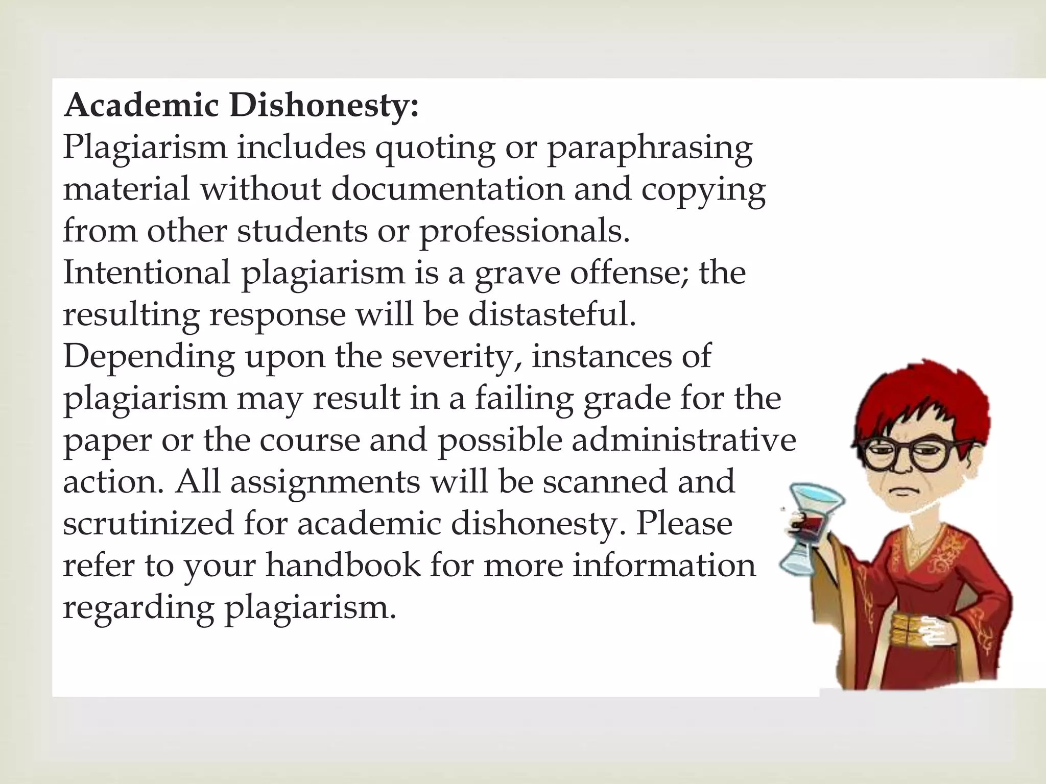 
Academic Dishonesty:
Plagiarism includes quoting or paraphrasing
material without documentation and copying
from other students or professionals.
Intentional plagiarism is a grave offense; the
resulting response will be distasteful.
Depending upon the severity, instances of
plagiarism may result in a failing grade for the
paper or the course and possible administrative
action. All assignments will be scanned and
scrutinized for academic dishonesty. Please
refer to your handbook for more information
regarding plagiarism.
 