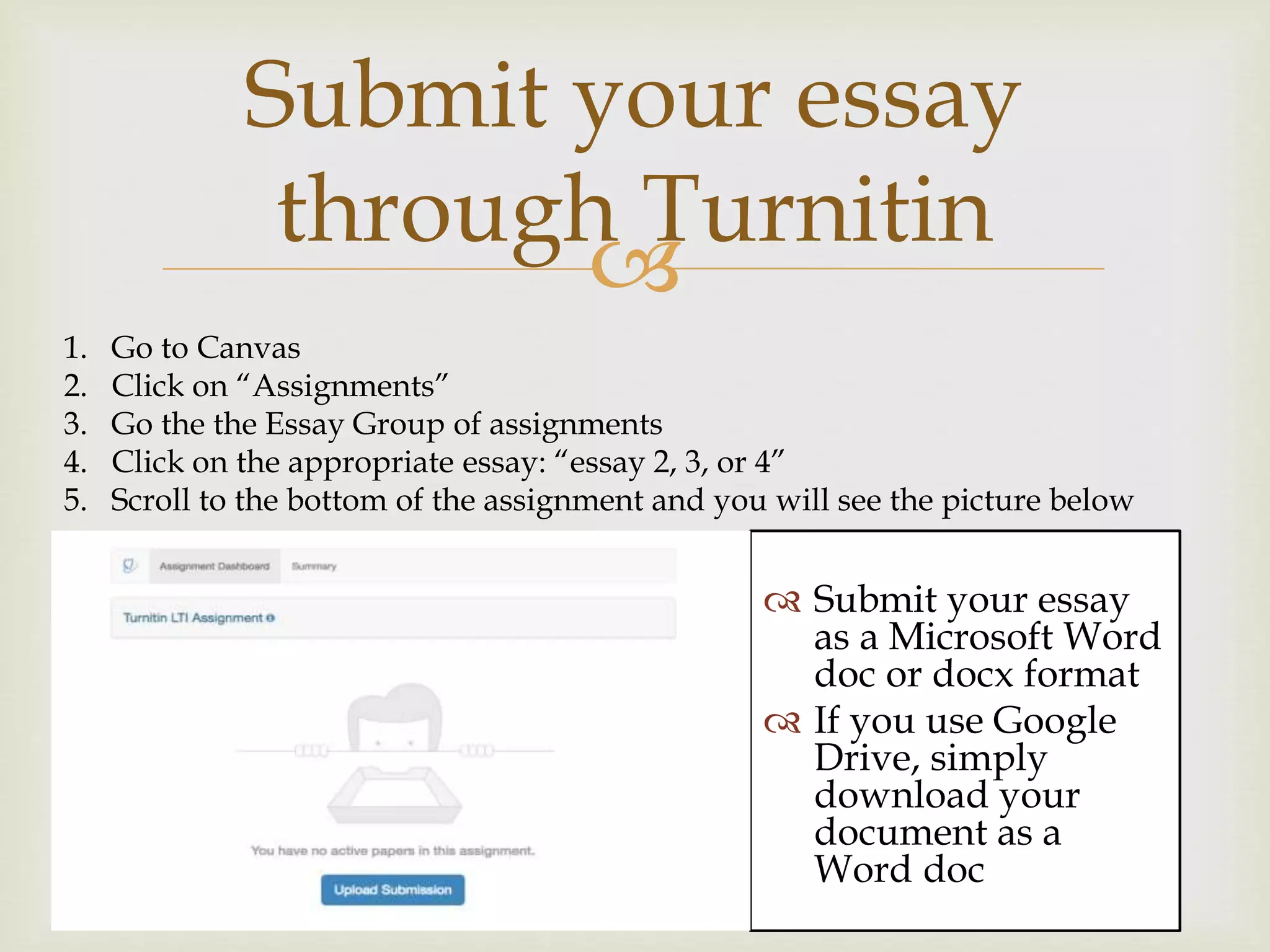 
Submit your essay
through Turnitin
 Submit your essay
as a Microsoft Word
doc or docx format
 If you use Google
Drive, simply
download your
document as a
Word doc
1. Go to Canvas
2. Click on “Assignments”
3. Go the the Essay Group of assignments
4. Click on the appropriate essay: “essay 2, 3, or 4”
5. Scroll to the bottom of the assignment and you will see the picture below
 