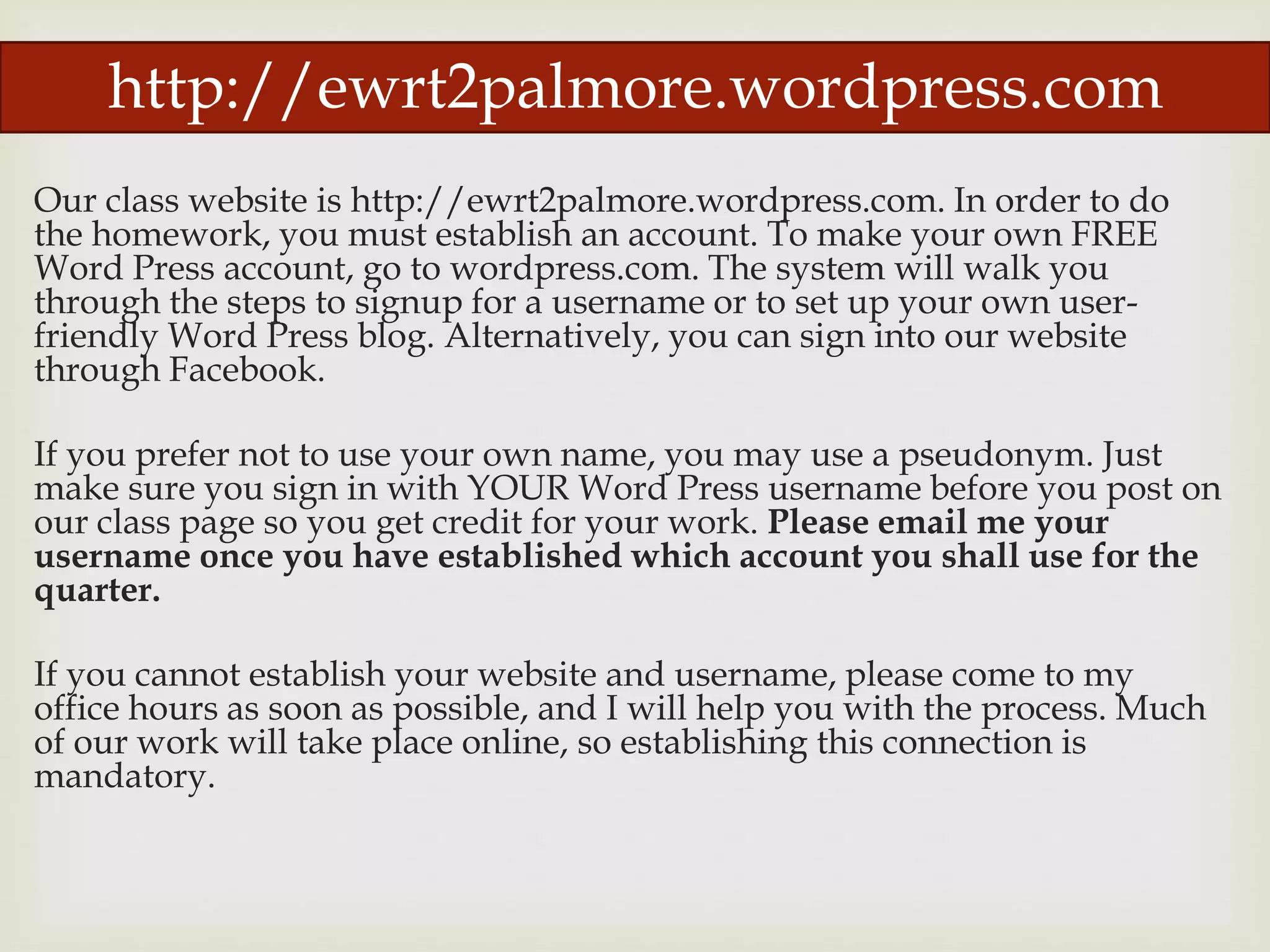 Our class website is http://ewrt2palmore.wordpress.com. In order to do
the homework, you must establish an account. To make your own FREE
Word Press account, go to wordpress.com. The system will walk you
through the steps to signup for a username or to set up your own user-
friendly Word Press blog. Alternatively, you can sign into our website
through Facebook.
If you prefer not to use your own name, you may use a pseudonym. Just
make sure you sign in with YOUR Word Press username before you post on
our class page so you get credit for your work. Please email me your
username once you have established which account you shall use for the
quarter.
If you cannot establish your website and username, please come to my
office hours as soon as possible, and I will help you with the process. Much
of our work will take place online, so establishing this connection is
mandatory.
http://ewrt2palmore.wordpress.com
 
