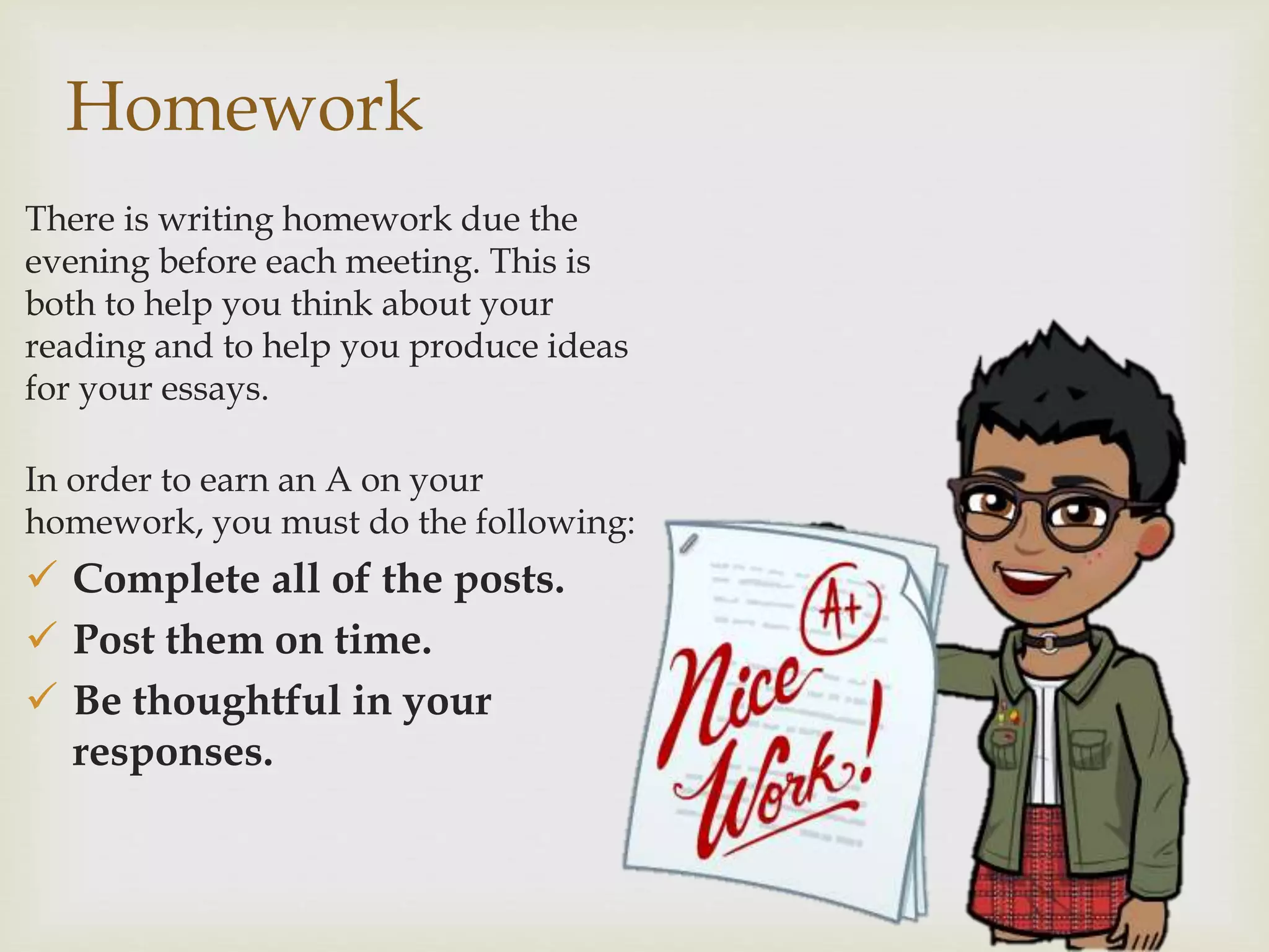 Homework
There is writing homework due the
evening before each meeting. This is
both to help you think about your
reading and to help you produce ideas
for your essays.
In order to earn an A on your
homework, you must do the following:
 Complete all of the posts.
 Post them on time.
 Be thoughtful in your
responses.
 