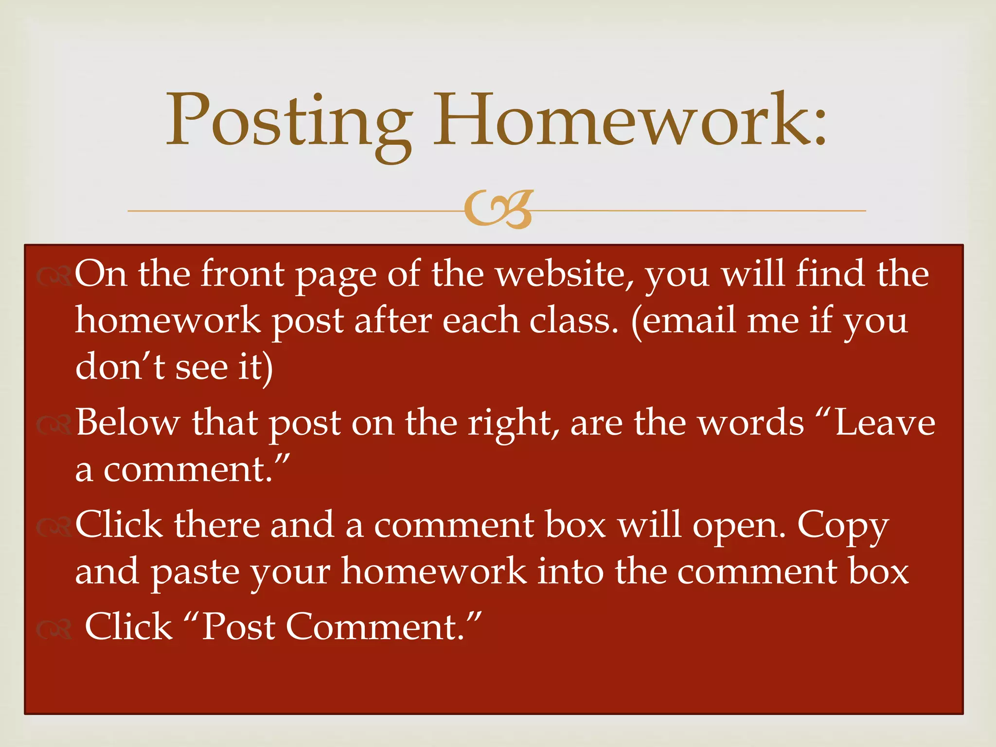 
Posting Homework:
On the front page of the website, you will find the
homework post after each class. (email me if you
don’t see it)
Below that post on the right, are the words “Leave
a comment.”
Click there and a comment box will open. Copy
and paste your homework into the comment box
 Click “Post Comment.”
 
