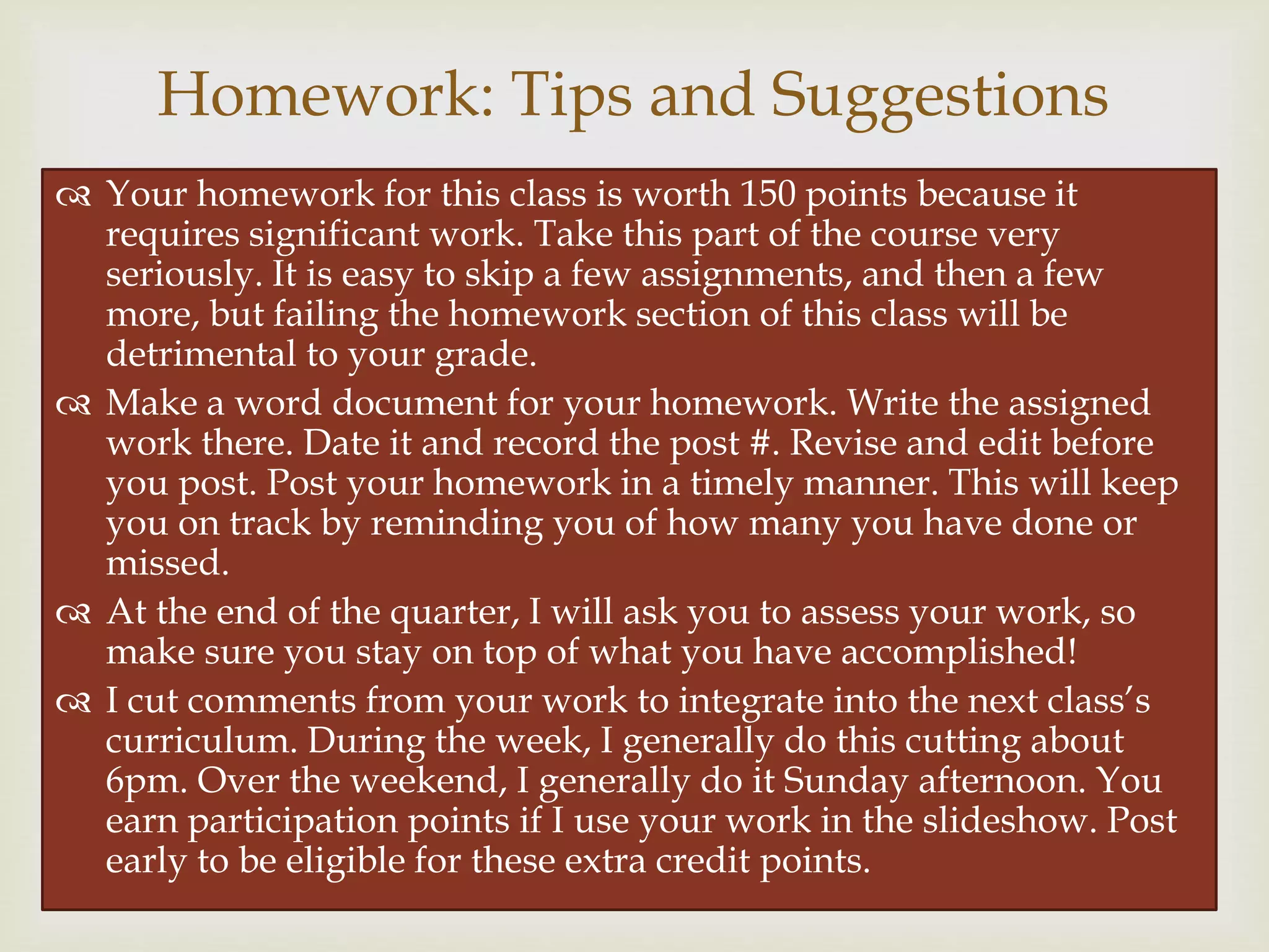 
 Your homework for this class is worth 150 points because it
requires significant work. Take this part of the course very
seriously. It is easy to skip a few assignments, and then a few
more, but failing the homework section of this class will be
detrimental to your grade.
 Make a word document for your homework. Write the assigned
work there. Date it and record the post #. Revise and edit before
you post. Post your homework in a timely manner. This will keep
you on track by reminding you of how many you have done or
missed.
 At the end of the quarter, I will ask you to assess your work, so
make sure you stay on top of what you have accomplished!
 I cut comments from your work to integrate into the next class’s
curriculum. During the week, I generally do this cutting about
6pm. Over the weekend, I generally do it Sunday afternoon. You
earn participation points if I use your work in the slideshow. Post
early to be eligible for these extra credit points.
Homework: Tips and Suggestions
 