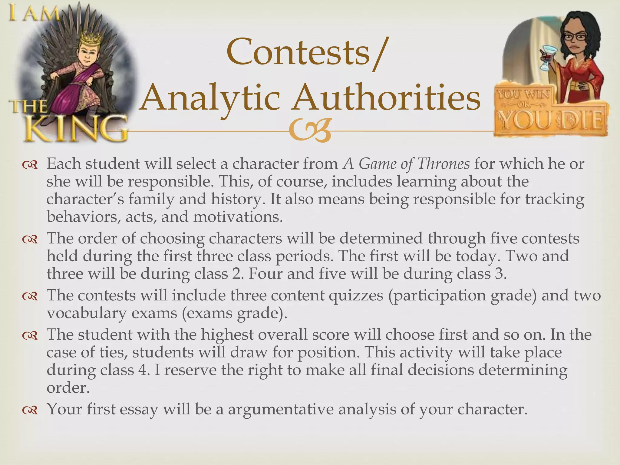 
 Each student will select a character from A Game of Thrones for which he or
she will be responsible. This, of course, includes learning about the
character’s family and history. It also means being responsible for tracking
behaviors, acts, and motivations.
 The order of choosing characters will be determined through five contests
held during the first three class periods. The first will be today. Two and
three will be during class 2. Four and five will be during class 3.
 The contests will include three content quizzes (participation grade) and two
vocabulary exams (exams grade).
 The student with the highest overall score will choose first and so on. In the
case of ties, students will draw for position. This activity will take place
during class 4. I reserve the right to make all final decisions determining
order.
 Your first essay will be a argumentative analysis of your character.
Contests/
Analytic Authorities
 