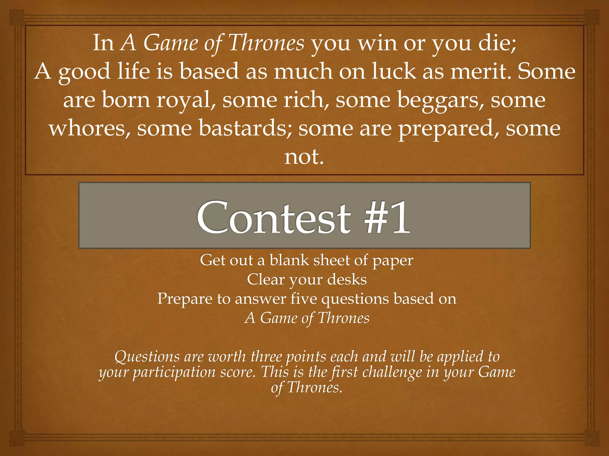 Get out a blank sheet of paper
Clear your desks
Prepare to answer five questions based on
A Game of Thrones
Questions are worth three points each and will be applied to
your participation score. This is the first challenge in your Game
of Thrones.
In A Game of Thrones you win or you die;
A good life is based as much on luck as merit. Some
are born royal, some rich, some beggars, some
whores, some bastards; some are prepared, some
not.
 