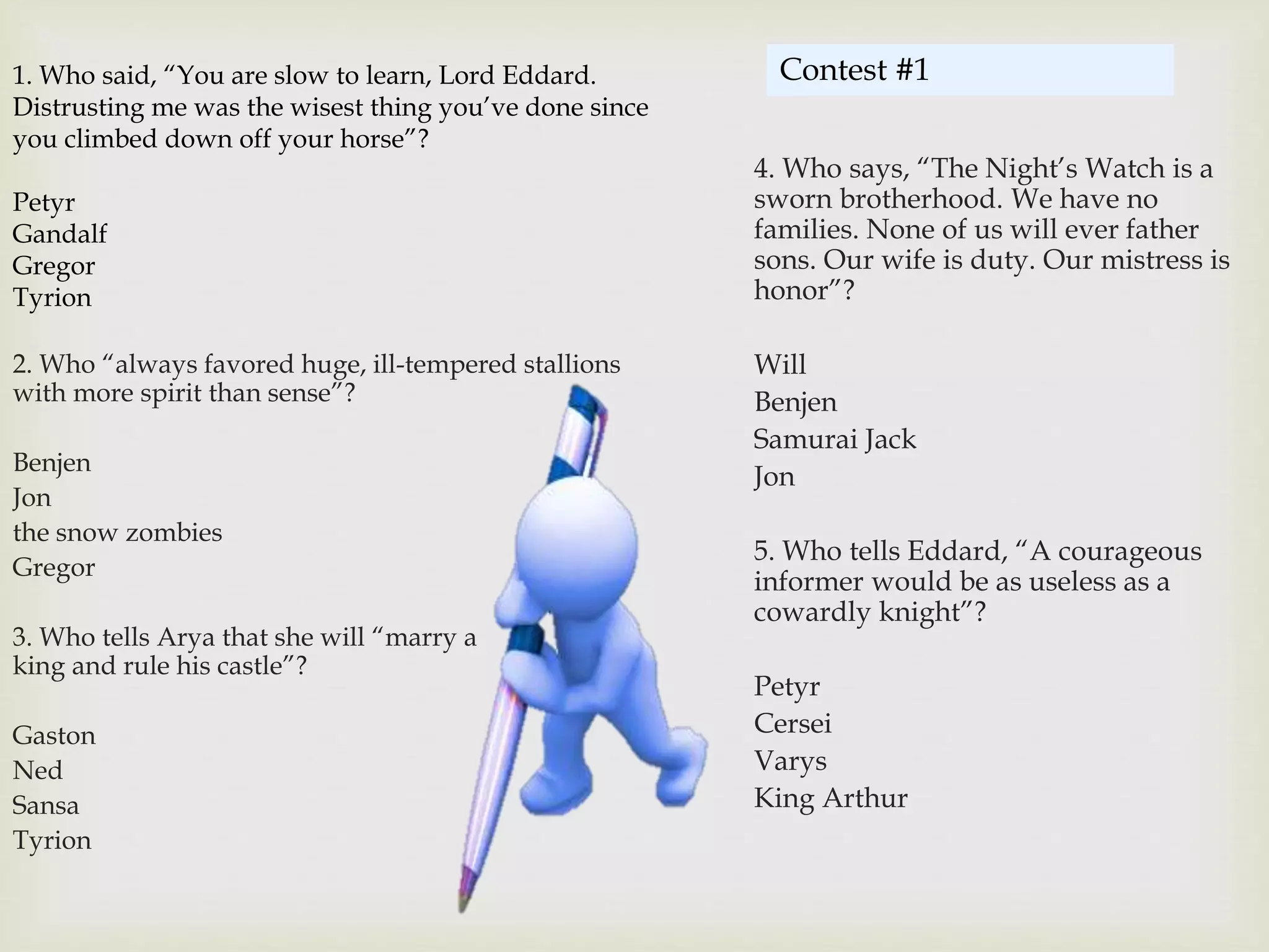 1. Who said, “You are slow to learn, Lord Eddard.
Distrusting me was the wisest thing you’ve done since
you climbed down off your horse”?
Petyr
Gandalf
Gregor
Tyrion
2. Who “always favored huge, ill-tempered stallions
with more spirit than sense”?
Benjen
Jon
the snow zombies
Gregor
3. Who tells Arya that she will “marry a
king and rule his castle”?
Gaston
Ned
Sansa
Tyrion
4. Who says, “The Night’s Watch is a
sworn brotherhood. We have no
families. None of us will ever father
sons. Our wife is duty. Our mistress is
honor”?
Will
Benjen
Samurai Jack
Jon
5. Who tells Eddard, “A courageous
informer would be as useless as a
cowardly knight”?
Petyr
Cersei
Varys
King Arthur
Contest #1
 