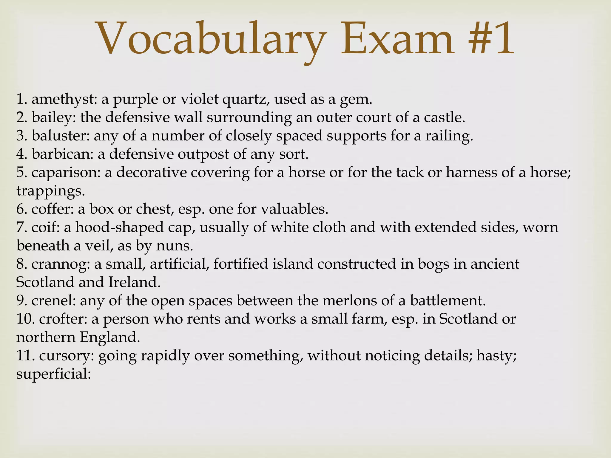 1. amethyst: a purple or violet quartz, used as a gem.
2. bailey: the defensive wall surrounding an outer court of a castle.
3. baluster: any of a number of closely spaced supports for a railing.
4. barbican: a defensive outpost of any sort.
5. caparison: a decorative covering for a horse or for the tack or harness of a horse;
trappings.
6. coffer: a box or chest, esp. one for valuables.
7. coif: a hood-shaped cap, usually of white cloth and with extended sides, worn
beneath a veil, as by nuns.
8. crannog: a small, artificial, fortified island constructed in bogs in ancient
Scotland and Ireland.
9. crenel: any of the open spaces between the merlons of a battlement.
10. crofter: a person who rents and works a small farm, esp. in Scotland or
northern England.
11. cursory: going rapidly over something, without noticing details; hasty;
superficial:
Vocabulary Exam #1
 