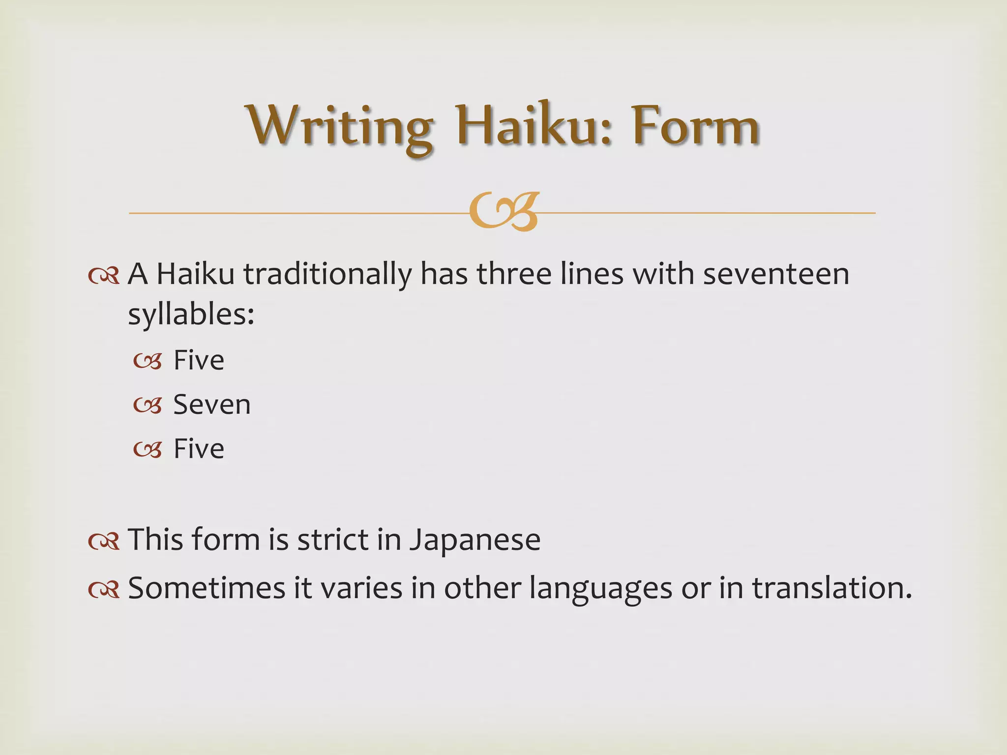 
 A Haiku traditionally has three lines with seventeen
syllables:
 Five
 Seven
 Five
 This form is strict in Japanese
 Sometimes it varies in other languages or in translation.
Writing Haiku: Form
 