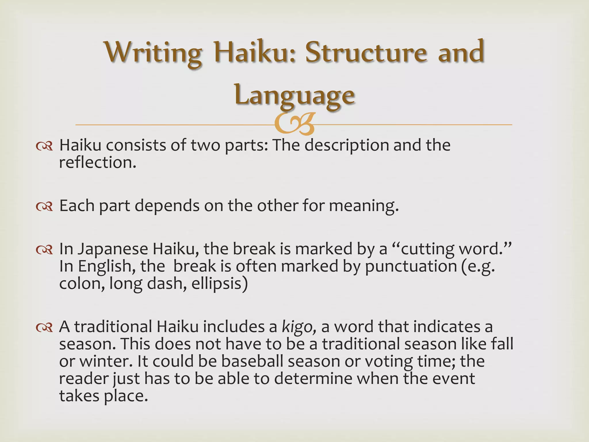  Haiku consists of two parts: The description and the
reflection.
 Each part depends on the other for meaning.
 In Japanese Haiku, the break is marked by a “cutting word.”
In English, the break is often marked by punctuation (e.g.
colon, long dash, ellipsis)
 A traditional Haiku includes a kigo, a word that indicates a
season. This does not have to be a traditional season like fall
or winter. It could be baseball season or voting time; the
reader just has to be able to determine when the event
takes place.
Writing Haiku: Structure and
Language
 