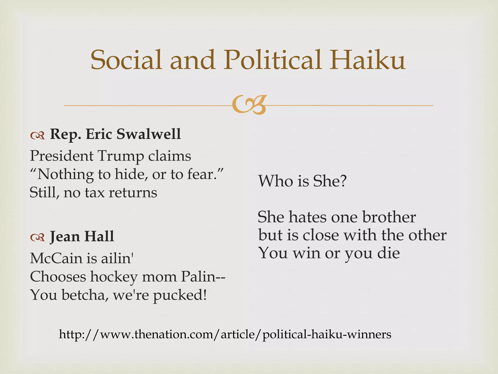 
Social and Political Haiku
 Rep. Eric Swalwell
President Trump claims
“Nothing to hide, or to fear.”
Still, no tax returns
 Jean Hall
McCain is ailin'
Chooses hockey mom Palin--
You betcha, we're pucked!
Who is She?
She hates one brother
but is close with the other
You win or you die
http://www.thenation.com/article/political-haiku-winners
 