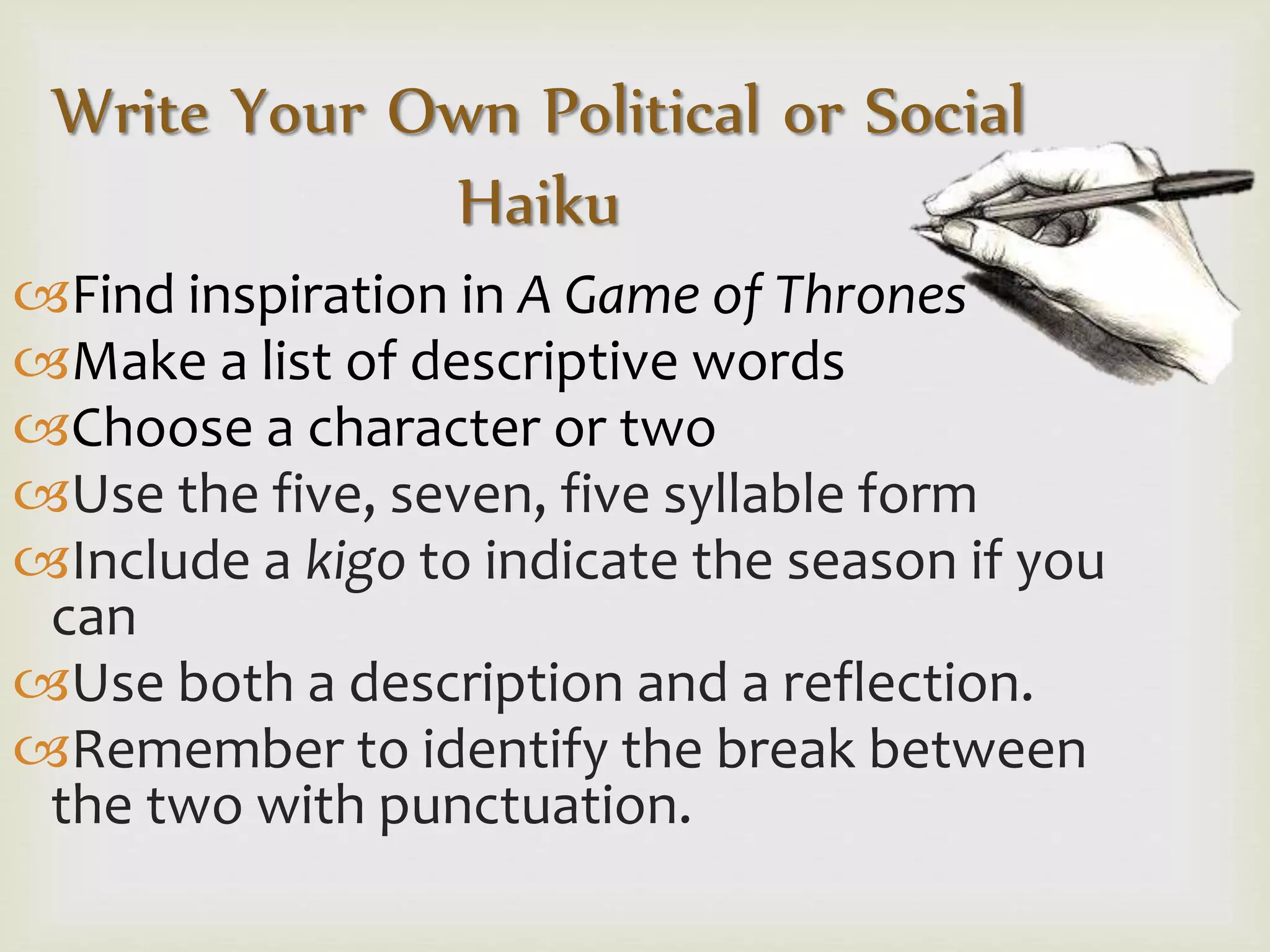 Write Your Own Political or Social
Haiku
Find inspiration in A Game of Thrones
Make a list of descriptive words
Choose a character or two
Use the five, seven, five syllable form
Include a kigo to indicate the season if you
can
Use both a description and a reflection.
Remember to identify the break between
the two with punctuation.
 