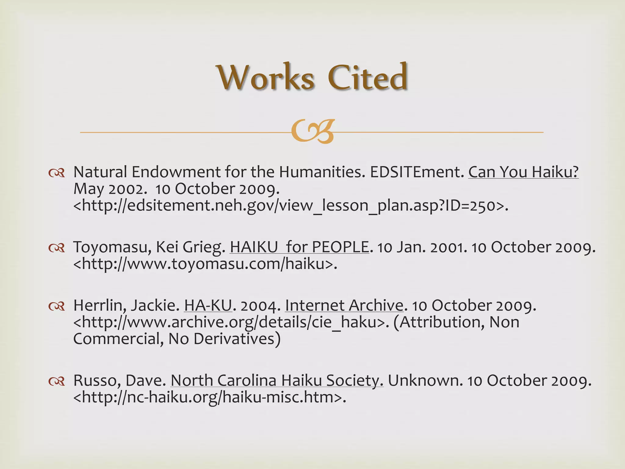 
 Natural Endowment for the Humanities. EDSITEment. Can You Haiku?
May 2002. 10 October 2009.
<http://edsitement.neh.gov/view_lesson_plan.asp?ID=250>.
 Toyomasu, Kei Grieg. HAIKU for PEOPLE. 10 Jan. 2001. 10 October 2009.
<http://www.toyomasu.com/haiku>.
 Herrlin, Jackie. HA-KU. 2004. Internet Archive. 10 October 2009.
<http://www.archive.org/details/cie_haku>. (Attribution, Non
Commercial, No Derivatives)
 Russo, Dave. North Carolina Haiku Society. Unknown. 10 October 2009.
<http://nc-haiku.org/haiku-misc.htm>.
Works Cited
 