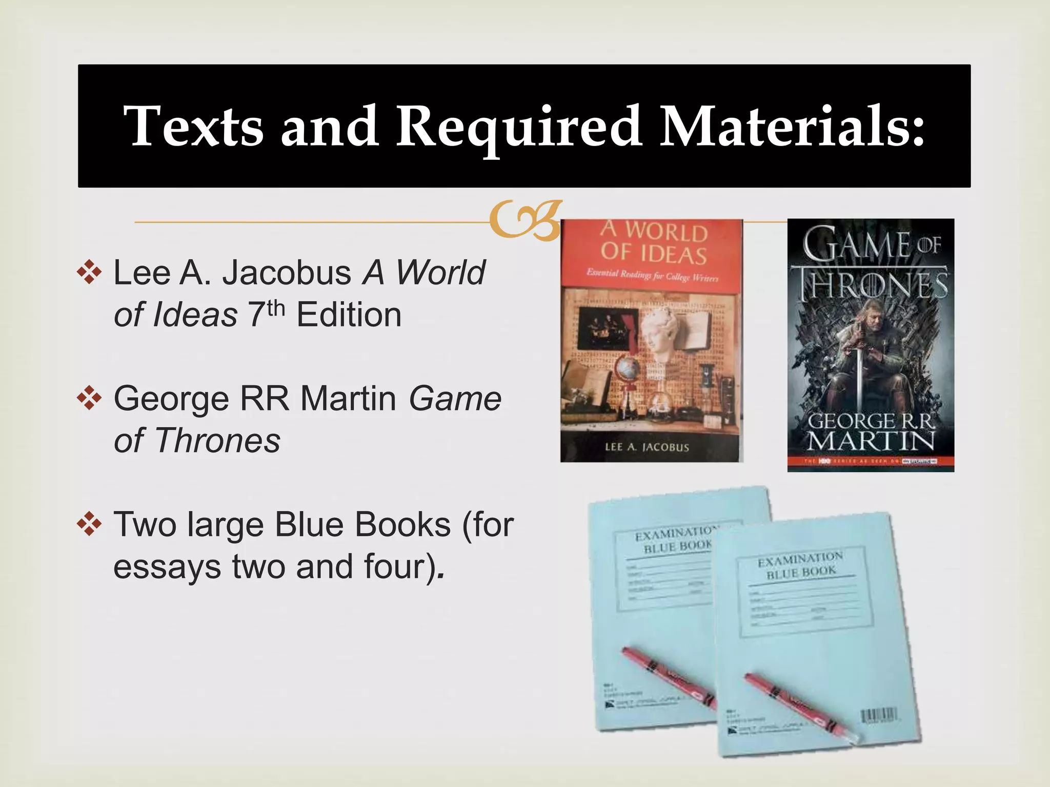 
Texts and Required Materials:
 Lee A. Jacobus A World
of Ideas 7th Edition
 George RR Martin Game
of Thrones
 Two large Blue Books (for
essays two and four).
 