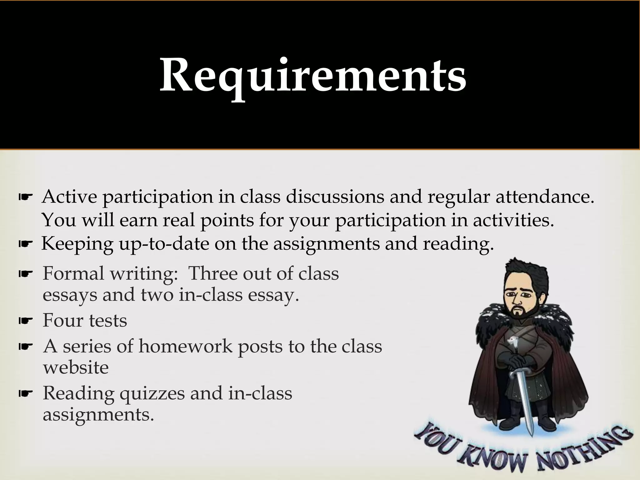 
Requirements:
☛ Formal writing: Three out of class
essays and two in-class essay.
☛ Four tests
☛ A series of homework posts to the class
website
☛ Reading quizzes and in-class
assignments.
☛ Active participation in class discussions and regular attendance.
You will earn real points for your participation in activities.
☛ Keeping up-to-date on the assignments and reading.
 
