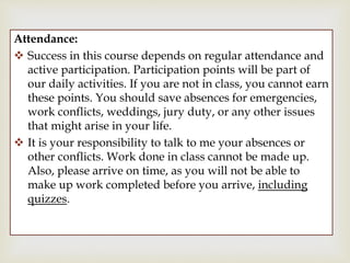 
Attendance:
 Success in this course depends on regular attendance and
active participation. Participation points will be part of
our daily activities. If you are not in class, you cannot earn
these points. You should save absences for emergencies,
work conflicts, weddings, jury duty, or any other issues
that might arise in your life.
 It is your responsibility to talk to me your absences or
other conflicts. Work done in class cannot be made up.
Also, please arrive on time, as you will not be able to
make up work completed before you arrive, including
quizzes.
 