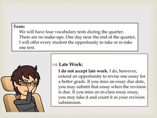 
 Late Work:
I do not accept late work. I do, however,
extend an opportunity to revise one essay for
a better grade. If you miss an essay due date,
you may submit that essay when the revision
is due. If you miss an in-class essay essay,
you may take it and count it as your revision
submission.
Tests:
We will have four vocabulary tests during the quarter.
There are no make-ups. One day near the end of the quarter,
I will offer every student the opportunity to take or re-take
one test.
 