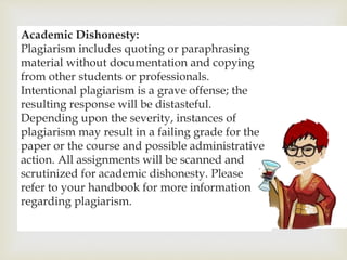 
Academic Dishonesty:
Plagiarism includes quoting or paraphrasing
material without documentation and copying
from other students or professionals.
Intentional plagiarism is a grave offense; the
resulting response will be distasteful.
Depending upon the severity, instances of
plagiarism may result in a failing grade for the
paper or the course and possible administrative
action. All assignments will be scanned and
scrutinized for academic dishonesty. Please
refer to your handbook for more information
regarding plagiarism.
 