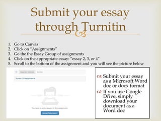 
Submit your essay
through Turnitin
 Submit your essay
as a Microsoft Word
doc or docx format
 If you use Google
Drive, simply
download your
document as a
Word doc
1. Go to Canvas
2. Click on “Assignments”
3. Go the the Essay Group of assignments
4. Click on the appropriate essay: “essay 2, 3, or 4”
5. Scroll to the bottom of the assignment and you will see the picture below
 