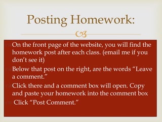 
Posting Homework:
On the front page of the website, you will find the
homework post after each class. (email me if you
don’t see it)
Below that post on the right, are the words “Leave
a comment.”
Click there and a comment box will open. Copy
and paste your homework into the comment box
 Click “Post Comment.”
 