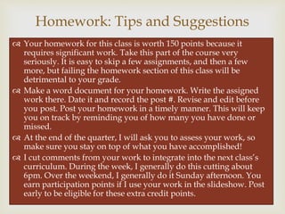 
 Your homework for this class is worth 150 points because it
requires significant work. Take this part of the course very
seriously. It is easy to skip a few assignments, and then a few
more, but failing the homework section of this class will be
detrimental to your grade.
 Make a word document for your homework. Write the assigned
work there. Date it and record the post #. Revise and edit before
you post. Post your homework in a timely manner. This will keep
you on track by reminding you of how many you have done or
missed.
 At the end of the quarter, I will ask you to assess your work, so
make sure you stay on top of what you have accomplished!
 I cut comments from your work to integrate into the next class’s
curriculum. During the week, I generally do this cutting about
6pm. Over the weekend, I generally do it Sunday afternoon. You
earn participation points if I use your work in the slideshow. Post
early to be eligible for these extra credit points.
Homework: Tips and Suggestions
 