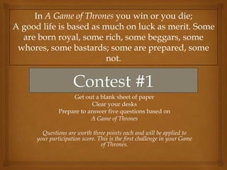 Get out a blank sheet of paper
Clear your desks
Prepare to answer five questions based on
A Game of Thrones
Questions are worth three points each and will be applied to
your participation score. This is the first challenge in your Game
of Thrones.
In A Game of Thrones you win or you die;
A good life is based as much on luck as merit. Some
are born royal, some rich, some beggars, some
whores, some bastards; some are prepared, some
not.
 