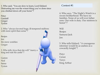 1. Who said, “You are slow to learn, Lord Eddard.
Distrusting me was the wisest thing you’ve done since
you climbed down off your horse”?
Petyr
Gandalf
Gregor
Tyrion
2. Who “always favored huge, ill-tempered stallions
with more spirit than sense”?
Benjen
Jon
the snow zombies
Gregor
3. Who tells Arya that she will “marry a
king and rule his castle”?
Gaston
Ned
Sansa
Tyrion
4. Who says, “The Night’s Watch is a
sworn brotherhood. We have no
families. None of us will ever father
sons. Our wife is duty. Our mistress is
honor”?
Will
Benjen
Samurai Jack
Jon
5. Who tells Eddard, “A courageous
informer would be as useless as a
cowardly knight”?
Petyr
Cersei
Varys
King Arthur
Contest #1
 