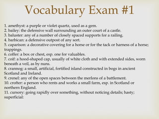 1. amethyst: a purple or violet quartz, used as a gem.
2. bailey: the defensive wall surrounding an outer court of a castle.
3. baluster: any of a number of closely spaced supports for a railing.
4. barbican: a defensive outpost of any sort.
5. caparison: a decorative covering for a horse or for the tack or harness of a horse;
trappings.
6. coffer: a box or chest, esp. one for valuables.
7. coif: a hood-shaped cap, usually of white cloth and with extended sides, worn
beneath a veil, as by nuns.
8. crannog: a small, artificial, fortified island constructed in bogs in ancient
Scotland and Ireland.
9. crenel: any of the open spaces between the merlons of a battlement.
10. crofter: a person who rents and works a small farm, esp. in Scotland or
northern England.
11. cursory: going rapidly over something, without noticing details; hasty;
superficial:
Vocabulary Exam #1
 