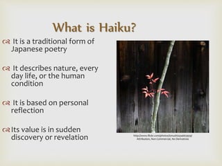  It is a traditional form of
Japanese poetry
 It describes nature, every
day life, or the human
condition
 It is based on personal
reflection
Its value is in sudden
discovery or revelation
What is Haiku?
http://www.flickr.com/photos/ionushi/434663959/
Attribution, Non Commercial, No Derivatives
 