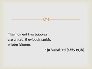 
The moment two bubbles
are united, they both vanish.
A lotus blooms.
-Kijo Murakami (1865-1938)
 